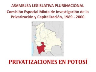 PRIVATIZACIONES EN POTOSÍ
ASAMBLEA LEGISLATIVA PLURINACIONAL
Comisión Especial Mixta de Investigación de la
Privatización y Capitalización, 1989 - 2000
 