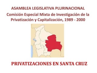 ASAMBLEA LEGISLATIVA PLURINACIONAL
Comisión Especial Mixta de Investigación de la
Privatización y Capitalización, 1989 - 2000
PRIVATIZACIONES EN SANTA CRUZ
 
