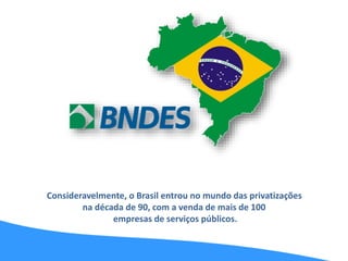 Consideravelmente, o Brasil entrou no mundo das privatizações
na década de 90, com a venda de mais de 100
empresas de serviços públicos.
 