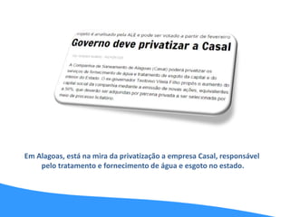 Em Alagoas, está na mira da privatização a empresa Casal, responsável
pelo tratamento e fornecimento de água e esgoto no estado.
 