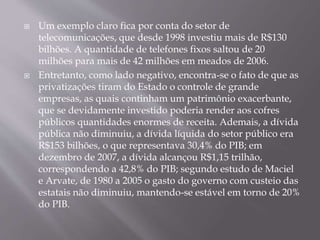  Um exemplo claro fica por conta do setor de
telecomunicações, que desde 1998 investiu mais de R$130
bilhões. A quantidade de telefones fixos saltou de 20
milhões para mais de 42 milhões em meados de 2006.
 Entretanto, como lado negativo, encontra-se o fato de que as
privatizações tiram do Estado o controle de grande
empresas, as quais continham um patrimônio exacerbante,
que se devidamente investido poderia render aos cofres
públicos quantidades enormes de receita. Ademais, a dívida
pública não diminuiu, a dívida líquida do setor público era
R$153 bilhões, o que representava 30,4% do PIB; em
dezembro de 2007, a dívida alcançou R$1,15 trilhão,
correspondendo a 42,8% do PIB; segundo estudo de Maciel
e Arvate, de 1980 a 2005 o gasto do governo com custeio das
estatais não diminuiu, mantendo-se estável em torno de 20%
do PIB.
 