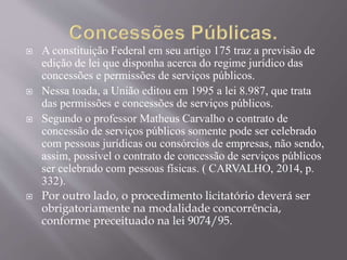  A constituição Federal em seu artigo 175 traz a previsão de
edição de lei que disponha acerca do regime jurídico das
concessões e permissões de serviços públicos.
 Nessa toada, a União editou em 1995 a lei 8.987, que trata
das permissões e concessões de serviços públicos.
 Segundo o professor Matheus Carvalho o contrato de
concessão de serviços públicos somente pode ser celebrado
com pessoas jurídicas ou consórcios de empresas, não sendo,
assim, possível o contrato de concessão de serviços públicos
ser celebrado com pessoas físicas. ( CARVALHO, 2014, p.
332).
 Por outro lado, o procedimento licitatório deverá ser
obrigatoriamente na modalidade concorrência,
conforme preceituado na lei 9074/95.
 