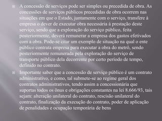  A concessão de serviços pode ser simples ou precedida de obra. As
concessões de serviços públicos precedidas de obra ocorrem nas
situações em que o Estado, juntamente com o serviço, transfere à
empresa o dever de executar obra necessária á prestação deste
serviço, sendo que a exploração do serviço público, feita
posteriormente, deverá remunerar a empresa dos gastos efetivados
com a obra. Pode-se citar um exemplo de situação na qual o ente
público contrata empresa para executar a obra do metrô, sendo
posteriormente remunerada pela exploração do serviço de
transporte público dela decorrente por certo período de tempo,
definido no contrato.
 Importante saber que a concessão de serviço público é um contrato
administrativo, e como, tal submete-se ao regime geral dos
contratos administrativos, tendo assim a concessionária que
suportas todos os ônus e obrigações constantes na lei 8.666/93, tais
sejam: alteração unilateral do contrato, rescisão unilateral do
contrato, finalização da execução do contrato, poder de aplicação
de penalidades e ocupação temporária de bens
 