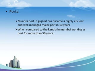 • Ports:
Mundra port in gujarat has bacame a highly eficient
and well managed major port in 10 years
When compared to the kandla in mumbai working as
port for more than 50 years.
 