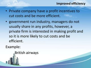 Improved efficiency
• Private company have a profit incentives to
cut costs and be more efficient.
• government run industry, managers do not
usually share in any profits, however, a
private firm is interested in making profit and
so it is more likely to cut costs and be
efficient.
Example:
British airways
 