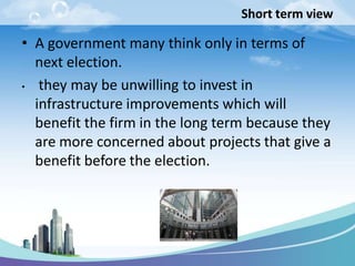 Short term view
• A government many think only in terms of
next election.
• they may be unwilling to invest in
infrastructure improvements which will
benefit the firm in the long term because they
are more concerned about projects that give a
benefit before the election.
 