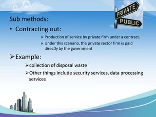 Sub methods:
• Contracting out:
» Production of service by private firm under a contract.
» Under this scenario, the private sector firm is paid
directly by the government
Example:
collection of disposal waste
Other things include security services, data processing
services
 