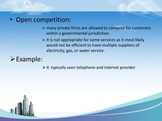 • Open competition:
» many private firms are allowed to compete for customers
within a governmental jurisdiction.
» It is not appropriate for some services as it most likely
would not be efficient to have multiple suppliers of
electricity, gas, or water service.
Example:
It typically seen telephone and internet provider
 