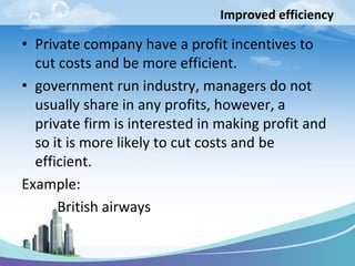 Improved efficiency

• Private company have a profit incentives to
  cut costs and be more efficient.
• government run industry, managers do not
  usually share in any profits, however, a
  private firm is interested in making profit and
  so it is more likely to cut costs and be
  efficient.
Example:
      British airways
 