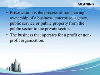MEANING

• Privatization is the process of transferring
  ownership of a business, enterprise, agency,
  public service or public property from the
  public sector to the private sector.
• The business that operates for a profit or non-
  profit organization.
 
