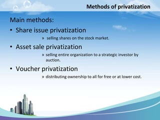 Methods of privatization

Main methods:
• Share issue privatization
           » selling shares on the stock market.

• Asset sale privatization
           » selling entire organization to a strategic investor by
             auction.

• Voucher privatization
           » distributing ownership to all for free or at lower cost.
 