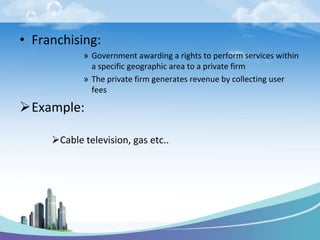 • Franchising:
            » Government awarding a rights to perform services within
              a specific geographic area to a private firm
            » The private firm generates revenue by collecting user
              fees

Example:

     Cable television, gas etc..
 