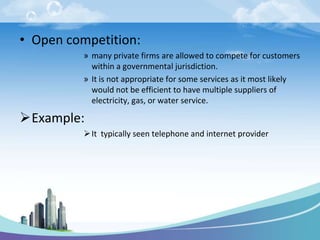 • Open competition:
          » many private firms are allowed to compete for customers
            within a governmental jurisdiction.
          » It is not appropriate for some services as it most likely
            would not be efficient to have multiple suppliers of
            electricity, gas, or water service.

Example:
           It typically seen telephone and internet provider
 