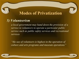 Modes of Privatization
5) Volunteerism
a local government may hand down the provision of a
service to volunteers to operate a particular public
service such as public safety services and recreational
services
“the use of volunteers is highest in the operation of
culture and arts programs and museum operations”

 