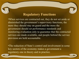 Regulatory Functions
•When services are contracted out, they do not set aside or
diminished the government’s supervisory functions, the
more they should stay on guard and the more the
government should set performance standards and
monitoring evaluation only to guarantee that the contracted
services are made available, and people behind the service
provision are held accountable.
•The reduction of State’s control and involvement in some
key sectors of the economy makes a government a
regulatory one in theory and in practice.

 
