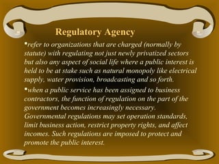 Regulatory Agency
refer to organizations that are charged (normally by
statute) with regulating not just newly privatized sectors
but also any aspect of social life where a public interest is
held to be at stake such as natural monopoly like electrical
supply, water provision, broadcasting and so forth.
when a public service has been assigned to business
contractors, the function of regulation on the part of the
government becomes increasingly necessary.
Governmental regulations may set operation standards,
limit business action, restrict property rights, and affect
incomes. Such regulations are imposed to protect and
promote the public interest.

 