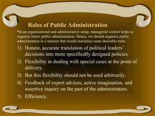 Roles of Public Administration
in an organizational and administrative setup, managerial control helps us
organize better public administration. Hence, we should organize public
administration in a manner that would maximize some desirable traits

1) Honest, accurate translation of political leaders’
decisions into more specifically designed policies.
2) Flexibility in dealing with special cases at the point of
delivery.
3) But this flexibility should not be used arbitrarily.
4) Feedback of expert advices, active imagination, and
assertive inquiry on the part of the administrators.
5) Efficiency.

 