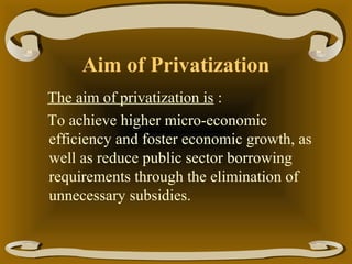 Aim of Privatization
The aim of privatization is :
To achieve higher micro-economic
efficiency and foster economic growth, as
well as reduce public sector borrowing
requirements through the elimination of
unnecessary subsidies.

 