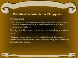 Privatization Issues in the Philippines
• Job separation
- The “reengineering the bureaucracy” program of the Ramos resulted to
massive reorganization which in turn resulted to mass lay-off of
government employees

• Pricing or utility rates of a service provided by a business
sector
- Monopoly pricing may be liberally condoned because there exists no
competition of said service like electric and water supply hence minimizing
the benefits of privatization

 