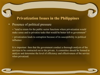 Privatization Issues in the Philippines
• Presence of political pressure
- “tend to retain for the public sector functions where privatization would
make sense and to privatize tasks that would be better left to government”

- privatization leads to corruption because of its susceptibility to political
influence
It is important then that the government conduct a thorough analysis of the
services to be contracted out to the private. A committee should be formed to
analyze and determine the level of efficiency and effectiveness of the service
when privatized.

 