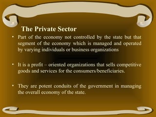 The Private Sector
• Part of the economy not controlled by the state but that
segment of the economy which is managed and operated
by varying individuals or business organizations
• It is a profit – oriented organizations that sells competitive
goods and services for the consumers/beneficiaries.
• They are potent conduits of the government in managing
the overall economy of the state.

 