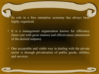 • Its role in a free enterprise economy has always been
highly organized.
• It is a management organization known for efficiency
(least cost with great returns) and effectiveness (attainment
of the desired outputs).
• One acceptable and viable way in dealing with the private
sector is through privatization of public goods, utilities,
and services.

 
