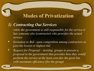 Modes of Privatization
1) Contracting Out Services




while the government is still responsible for the service it
has someone else (contractor) who provides the actual
service
Invitation to Bid - open competition among contractors to
post the lowest or highest bid
Request for Proposal – inviting groups to present a
proposal to the government that provides how they would
perform the service at the least cost (for the govt) but
with maximum efficiency (for the group)

 
