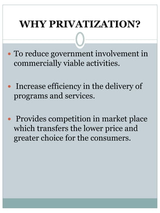 WHY PRIVATIZATION? 
 To reduce government involvement in 
commercially viable activities. 
 Increase efficiency in the delivery of 
programs and services. 
 Provides competition in market place 
which transfers the lower price and 
greater choice for the consumers. 
 