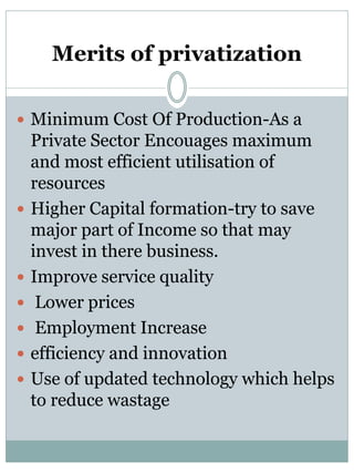 Merits of privatization 
 Minimum Cost Of Production-As a 
Private Sector Encouages maximum 
and most efficient utilisation of 
resources 
 Higher Capital formation-try to save 
major part of Income so that may 
invest in there business. 
 Improve service quality 
 Lower prices 
 Employment Increase 
 efficiency and innovation 
 Use of updated technology which helps 
to reduce wastage 
 