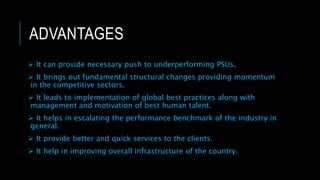 ADVANTAGES
 It can provide necessary push to underperforming PSUs.
 It brings out fundamental structural changes providing momentum
in the competitive sectors.
 It leads to implementation of global best practices along with
management and motivation of best human talent.
 It helps in escalating the performance benchmark of the industry in
general.
 It provide better and quick services to the clients.
 It help in improving overall infrastructure of the country.
 