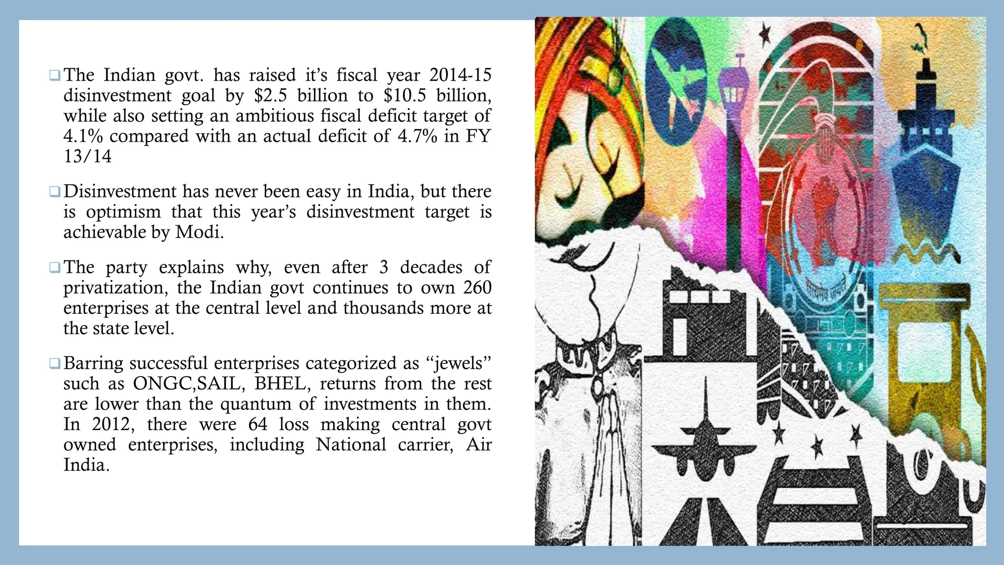 The Indian govt. has raised it’s fiscal year 2014-15
disinvestment goal by $2.5 billion to $10.5 billion,
while also setting an ambitious fiscal deficit target of
4.1% compared with an actual deficit of 4.7% in FY
13/14
Disinvestment has never been easy in India, but there
is optimism that this year’s disinvestment target is
achievable by Modi.
The party explains why, even after 3 decades of
privatization, the Indian govt continues to own 260
enterprises at the central level and thousands more at
the state level.
Barring successful enterprises categorized as “jewels”
such as ONGC,SAIL, BHEL, returns from the rest
are lower than the quantum of investments in them.
In 2012, there were 64 loss making central govt
owned enterprises, including National carrier, Air
India.
 