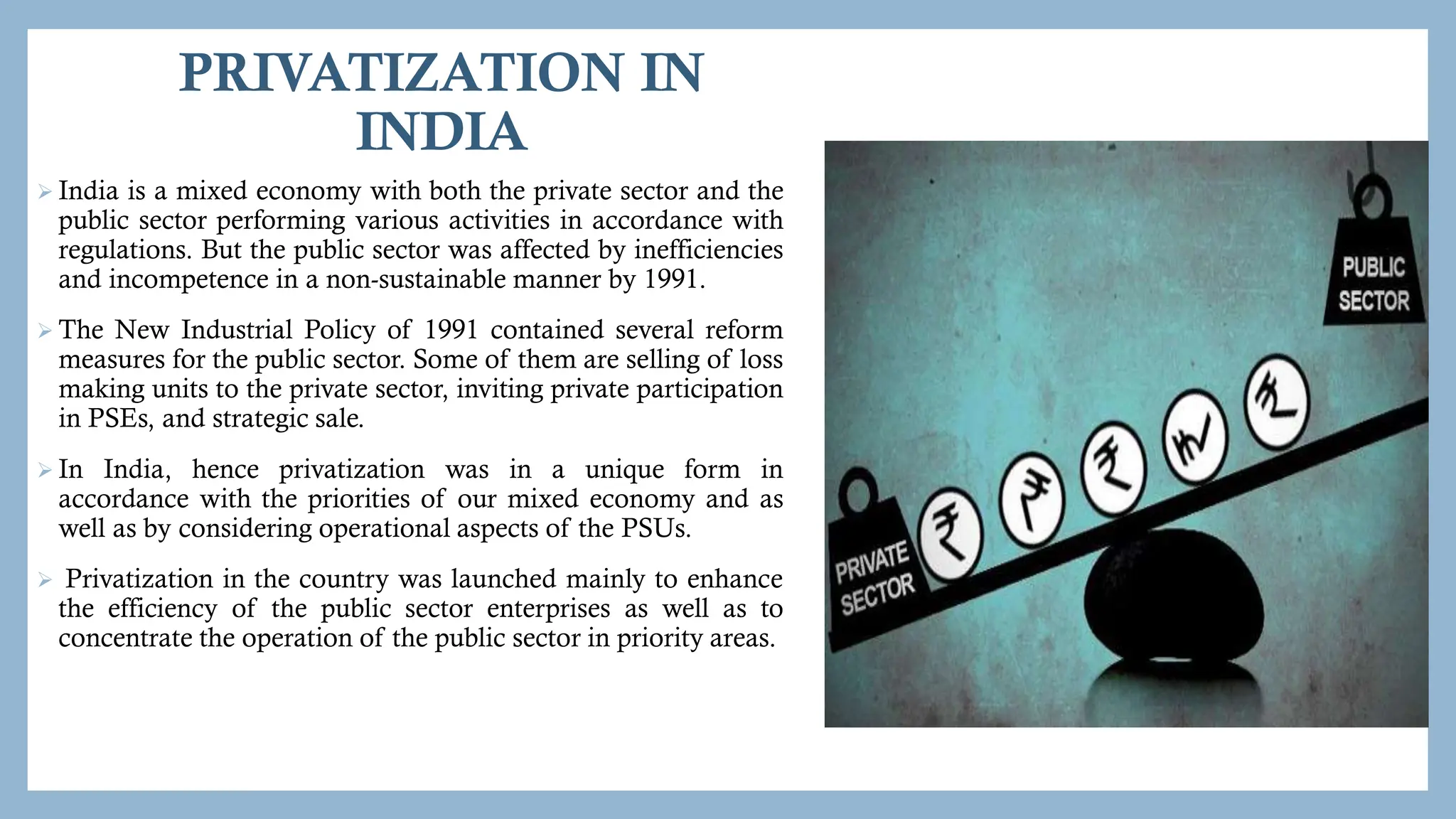 PRIVATIZATION IN
INDIA
 India is a mixed economy with both the private sector and the
public sector performing various activities in accordance with
regulations. But the public sector was affected by inefficiencies
and incompetence in a non-sustainable manner by 1991.
 The New Industrial Policy of 1991 contained several reform
measures for the public sector. Some of them are selling of loss
making units to the private sector, inviting private participation
in PSEs, and strategic sale.
 In India, hence privatization was in a unique form in
accordance with the priorities of our mixed economy and as
well as by considering operational aspects of the PSUs.
 Privatization in the country was launched mainly to enhance
the efficiency of the public sector enterprises as well as to
concentrate the operation of the public sector in priority areas.
 