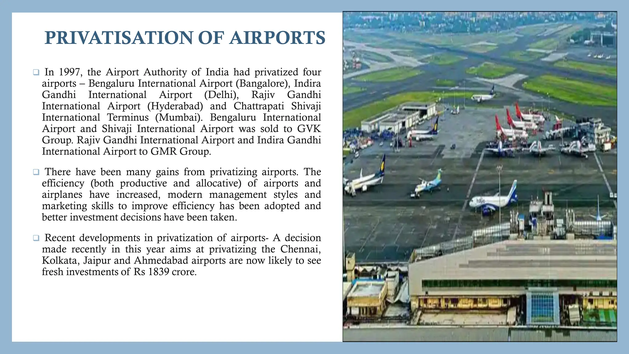 PRIVATISATION OF AIRPORTS
 In 1997, the Airport Authority of India had privatized four
airports – Bengaluru International Airport (Bangalore), Indira
Gandhi International Airport (Delhi), Rajiv Gandhi
International Airport (Hyderabad) and Chattrapati Shivaji
International Terminus (Mumbai). Bengaluru International
Airport and Shivaji International Airport was sold to GVK
Group. Rajiv Gandhi International Airport and Indira Gandhi
International Airport to GMR Group.
 There have been many gains from privatizing airports. The
efficiency (both productive and allocative) of airports and
airplanes have increased, modern management styles and
marketing skills to improve efficiency has been adopted and
better investment decisions have been taken.
 Recent developments in privatization of airports- A decision
made recently in this year aims at privatizing the Chennai,
Kolkata, Jaipur and Ahmedabad airports are now likely to see
fresh investments of Rs 1839 crore.
 