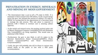 PRIVATISATION IN ENERGY, MINERALS
AND MINING BY MODI GOVERNMENT
 The disinvestment dept. is set to sell a 5% stake in SAIL. It is
estimated to fetch around US $ 330 million. In the crucial energy
sector the govt. has initiated the process of selling a 5% stake in
ONGC by inviting bids for the appointment of a merchant bank
to manage the sale process. This sale alone is expected to
generate US$ 3 billion in revenues and is awaiting cabinet
approval.
 In the metals and mineral sector, the pending residual stakes sale
in Bharat Aluminum Company Limited(BALCO) and Hindustan
Zinc Limited(HZL) are being expedited. This would raise an
additional US$ 2 billion
 Furthermore, the govt is also likely to sell it’s stakes in the
National Hydroelectric Power Corporation(NHPC), Power
Finance Corporation(PFC) and Rural Electrification
Corporation(REC)
 Lastly, the govt will probably also sell its shares in various state
owned banks to the public in line with a RBI panel
recommendation.
 