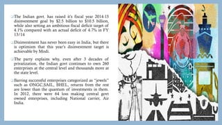 The Indian govt. has raised it’s fiscal year 2014-15
disinvestment goal by $2.5 billion to $10.5 billion,
while also setting an ambitious fiscal deficit target of
4.1% compared with an actual deficit of 4.7% in FY
13/14
Disinvestment has never been easy in India, but there
is optimism that this year’s disinvestment target is
achievable by Modi.
The party explains why, even after 3 decades of
privatization, the Indian govt continues to own 260
enterprises at the central level and thousands more at
the state level.
Barring successful enterprises categorized as “jewels”
such as ONGC,SAIL, BHEL, returns from the rest
are lower than the quantum of investments in them.
In 2012, there were 64 loss making central govt
owned enterprises, including National carrier, Air
India.
 