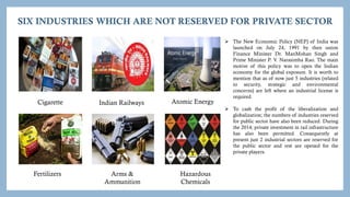 SIX INDUSTRIES WHICH ARE NOT RESERVED FOR PRIVATE SECTOR
Cigarette Atomic Energy
Indian Railways
Fertilizers Arms &
Ammunition
Hazardous
Chemicals
 The New Economic Policy (NEP) of India was
launched on July 24, 1991 by then union
Finance Minister Dr. ManMohan Singh and
Prime Minister P. V. Narasimha Rao. The main
motive of this policy was to open the Indian
economy for the global exposure. It is worth to
mention that as of now just 5 industries (related
to security, strategic and environmental
concerns) are left where an industrial license is
required.
 To cash the profit of the liberalization and
globalization; the numbers of industries reserved
for public sector have also been reduced. During
the 2014; private investment in rail infrastructure
has also been permitted. Consequently at
present just 2 industrial sectors are reserved for
the public sector and rest are opened for the
private players.
 