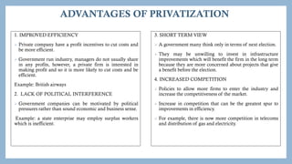 ADVANTAGES OF PRIVATIZATION
1. IMPROVED EFFICIENCY
 Private company have a profit incentives to cut costs and
be more efficient.
 Government run industry, managers do not usually share
in any profits, however, a private firm is interested in
making profit and so it is more likely to cut costs and be
efficient.
Example: British airways
2. LACK OF POLITICAL INTERFERENCE
 Government companies can be motivated by political
pressures rather than sound economic and business sense.
Example: a state enterprise may employ surplus workers
which is inefficient.
3. SHORT TERM VIEW
 A government many think only in terms of next election.
 They may be unwilling to invest in infrastructure
improvements which will benefit the firm in the long term
because they are more concerned about projects that give
a benefit before the election.
4. INCREASED COMPETITION
 Policies to allow more firms to enter the industry and
increase the competitiveness of the market.
 Increase in competition that can be the greatest spur to
improvements in efficiency.
 For example, there is now more competition in telecoms
and distribution of gas and electricity.
 