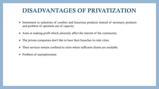 DISADVANTAGES OF PRIVATIZATION
 Investment in industries of comfort and luxurious products instead of necessary products
and problem of optimum use of capacity
 Aims at making profit which adversely affect the interest of the community.
 The private companies don’t like to have their branches in ruler cities.
 Their services remain confined to cities where sufficient clients are available.
 Problem of unemployment
 