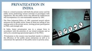 PRIVATIZATION IN
INDIA
 India is a mixed economy with both the private sector and the
public sector performing various activities in accordance with
regulations. But the public sector was affected by inefficiencies
and incompetence in a non-sustainable manner by 1991.
 The New Industrial Policy of 1991 contained several reform
measures for the public sector. Some of them are selling of loss
making units to the private sector, inviting private participation
in PSEs, and strategic sale.
 In India, hence privatization was in a unique form in
accordance with the priorities of our mixed economy and as
well as by considering operational aspects of the PSUs.
 Privatization in the country was launched mainly to enhance
the efficiency of the public sector enterprises as well as to
concentrate the operation of the public sector in priority areas.
 