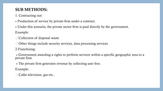 SUB METHODS:
1. Contracting out:
» Production of service by private firm under a contract.
» Under this scenario, the private sector firm is paid directly by the government.
Example:
Collection of disposal waste
Other things include security services, data processing services
2.Franchising:
» Government awarding a rights to perform services within a specific geographic area to a
private firm
» The private firm generates revenue by collecting user fees.
Example:
Cable television, gas etc..
 