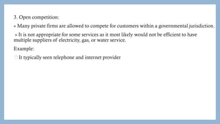 3. Open competition:
» Many private firms are allowed to compete for customers within a governmental jurisdiction.
» It is not appropriate for some services as it most likely would not be efficient to have
multiple suppliers of electricity, gas, or water service.
Example:
It typically seen telephone and internet provider
 