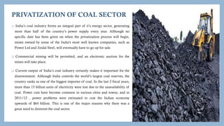 PRIVATIZATION OF COAL SECTOR
 India’s coal industry forms an integral part of it’s energy sector, generating
more than half of the country’s power supply every year. Although no
specific date has been given on when the privatization process will begin,
mines owned by some of the India's most well known companies, such as
Power Ltd and Jindal Steel, will eventually have to go up for sale.
 Commercial mining will be permitted, and an electronic auction for the
mines will take place.
 Current output of India’s coal industry certainly makes it important for the
disinvestment. Although India controls the world’s largest coal reserves, the
country ranks as one of the biggest importer of coal. In the last 2 fiscal years,
more than 15 billion units of electricity were lost due to the unavailability of
coal. Power cuts have become common in various cities and towns, and in
2011/12 , power problems were estimated to cost the Indian economy
upwards of $64 billion. This is one of the major reasons why there was a
great need to disinvest the coal sector.
 