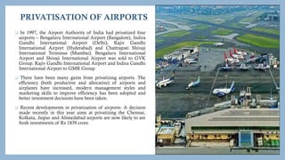 PRIVATISATION OF AIRPORTS
 In 1997, the Airport Authority of India had privatized four
airports – Bengaluru International Airport (Bangalore), Indira
Gandhi International Airport (Delhi), Rajiv Gandhi
International Airport (Hyderabad) and Chattrapati Shivaji
International Terminus (Mumbai). Bengaluru International
Airport and Shivaji International Airport was sold to GVK
Group. Rajiv Gandhi International Airport and Indira Gandhi
International Airport to GMR Group.
 There have been many gains from privatizing airports. The
efficiency (both productive and allocative) of airports and
airplanes have increased, modern management styles and
marketing skills to improve efficiency has been adopted and
better investment decisions have been taken.
 Recent developments in privatization of airports- A decision
made recently in this year aims at privatizing the Chennai,
Kolkata, Jaipur and Ahmedabad airports are now likely to see
fresh investments of Rs 1839 crore.
 