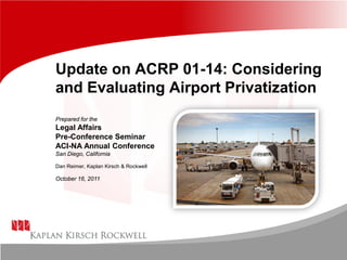 Update on ACRP 01-14: Considering
and Evaluating Airport Privatization
Prepared for the
Legal Affairs
Pre-Conference Seminar
ACI-NA Annual Conference
San Diego, California
Dan Reimer, Kaplan Kirsch & Rockwell
October 16, 2011
 