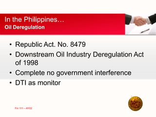 • Republic Act. No. 8479
• Downstream Oil Industry Deregulation Act
of 1998
• Complete no government interference
• DTI as monitor
In the Philippines…
Oil Deregulation
Fin 111 – AY02
 
