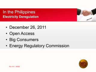 • December 26, 2011
• Open Access
• Big Consumers
• Energy Regulatory Commission
In the Philippines
Electricity Deregulation
Fin 111 – AY02
 