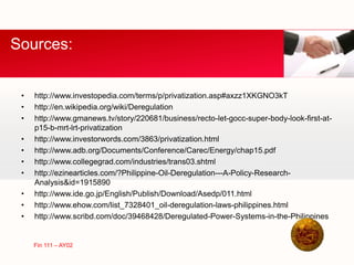 • http://www.investopedia.com/terms/p/privatization.asp#axzz1XKGNO3kT
• http://en.wikipedia.org/wiki/Deregulation
• http://www.gmanews.tv/story/220681/business/recto-let-gocc-super-body-look-first-at-
p15-b-mrt-lrt-privatization
• http://www.investorwords.com/3863/privatization.html
• http://www.adb.org/Documents/Conference/Carec/Energy/chap15.pdf
• http://www.collegegrad.com/industries/trans03.shtml
• http://ezinearticles.com/?Philippine-Oil-Deregulation---A-Policy-Research-
Analysis&id=1915890
• http://www.ide.go.jp/English/Publish/Download/Asedp/011.html
• http://www.ehow.com/list_7328401_oil-deregulation-laws-philippines.html
• http://www.scribd.com/doc/39468428/Deregulated-Power-Systems-in-the-Philippines
Sources:
Fin 111 – AY02
 