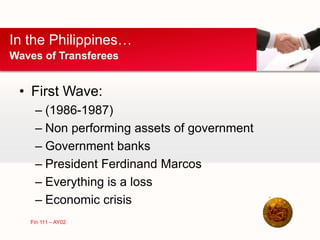 • First Wave:
– (1986-1987)
– Non performing assets of government
– Government banks
– President Ferdinand Marcos
– Everything is a loss
– Economic crisis
In the Philippines…
Waves of Transferees
Fin 111 – AY02
 