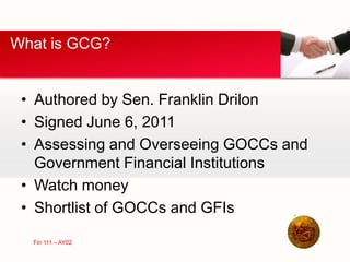 • Authored by Sen. Franklin Drilon
• Signed June 6, 2011
• Assessing and Overseeing GOCCs and
Government Financial Institutions
• Watch money
• Shortlist of GOCCs and GFIs
What is GCG?
Fin 111 – AY02
 