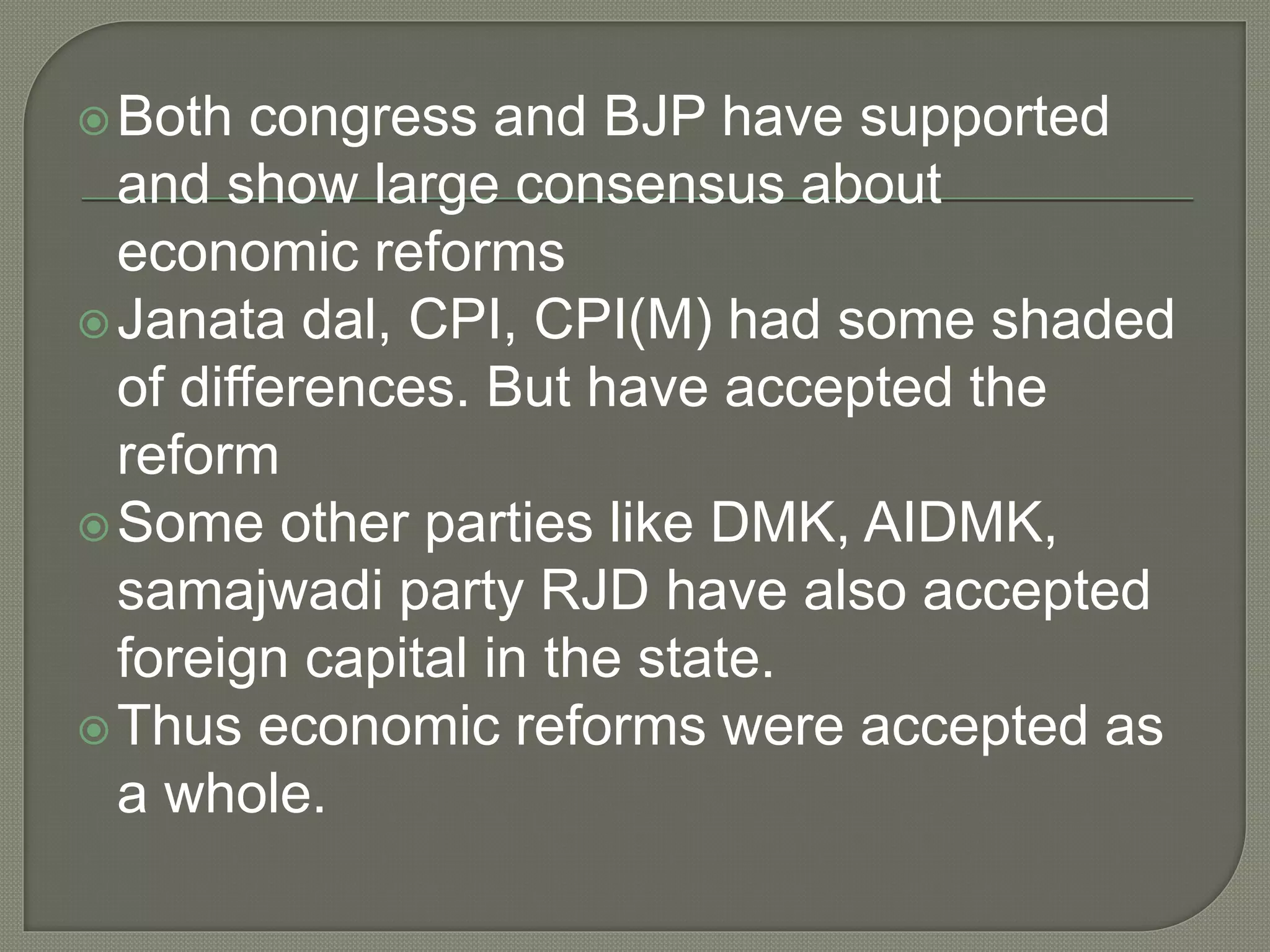 Both congress and BJP have supported
and show large consensus about
economic reforms
Janata dal, CPI, CPI(M) had some shaded
of differences. But have accepted the
reform
Some other parties like DMK, AIDMK,
samajwadi party RJD have also accepted
foreign capital in the state.
Thus economic reforms were accepted as
a whole.
 